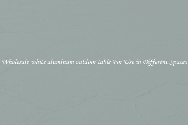 Wholesale white aluminum outdoor table For Use in Different Spaces