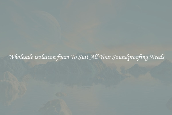 Wholesale isolation foam To Suit All Your Soundproofing Needs