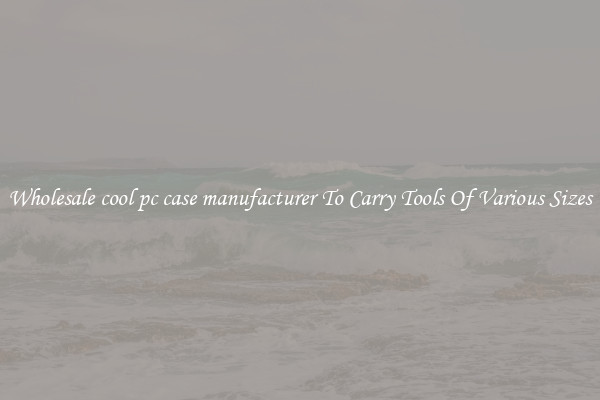Wholesale cool pc case manufacturer To Carry Tools Of Various Sizes