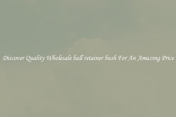 Discover Quality Wholesale ball retainer bush For An Amazing Price
